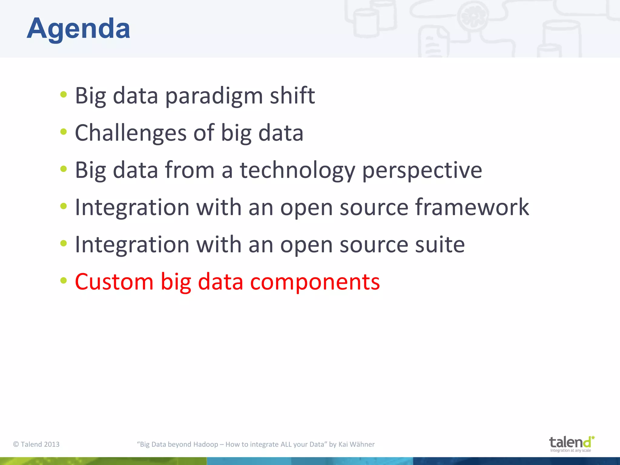 © Talend 2013 “Big Data beyond Hadoop – How to integrate ALL your Data” by Kai Wähner • Big data paradigm shift • Challenges of big data • Big data from a technology perspective • Integration with an open source framework • Integration with an open source suite • Custom big data components Agenda 