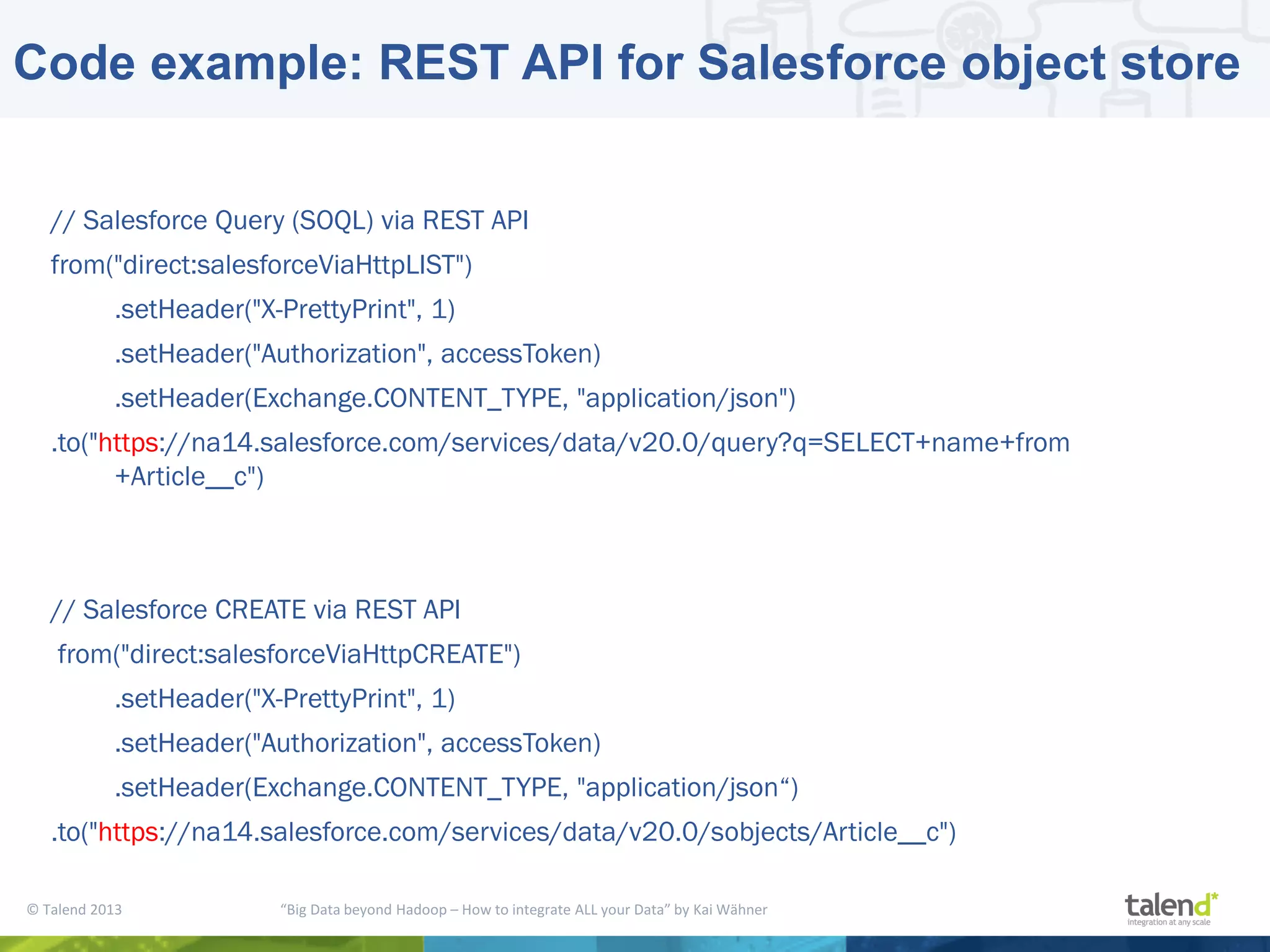 © Talend 2013 “Big Data beyond Hadoop – How to integrate ALL your Data” by Kai Wähner Code example: REST API for Salesforce object store // Salesforce Query (SOQL) via REST API from("direct:salesforceViaHttpLIST") .setHeader("X-PrettyPrint", 1) .setHeader("Authorization", accessToken) .setHeader(Exchange.CONTENT_TYPE, "application/json") .to("https://na14.salesforce.com/services/data/v20.0/query?q=SELECT+name+from +Article__c") // Salesforce CREATE via REST API from("direct:salesforceViaHttpCREATE") .setHeader("X-PrettyPrint", 1) .setHeader("Authorization", accessToken) .setHeader(Exchange.CONTENT_TYPE, "application/json“) .to("https://na14.salesforce.com/services/data/v20.0/sobjects/Article__c") 