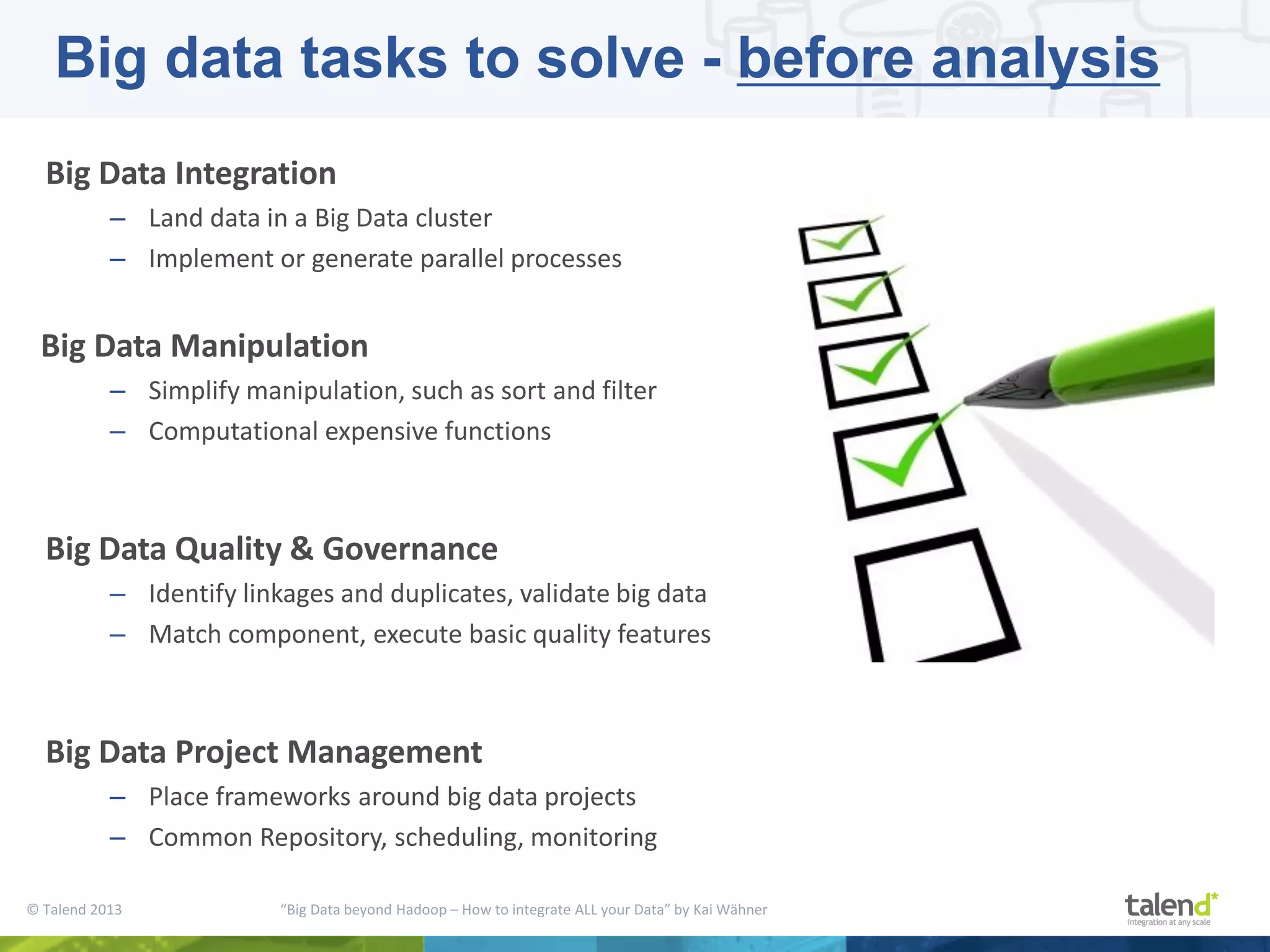 © Talend 2013 “Big Data beyond Hadoop – How to integrate ALL your Data” by Kai Wähner Big Data Integration – Land data in a Big Data cluster – Implement or generate parallel processes Big Data Manipulation – Simplify manipulation, such as sort and filter – Computational expensive functions Big Data Quality & Governance – Identify linkages and duplicates, validate big data – Match component, execute basic quality features Big Data Project Management – Place frameworks around big data projects – Common Repository, scheduling, monitoring Big data tasks to solve - before analysis 