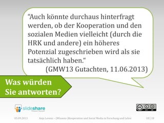 “Auch könnte durchaus hinterfragt
werden, ob der Kooperation und den
sozialen Medien vielleicht (durch die
HRK und andere) ein höheres
Potenzial zugeschrieben wird als sie
tatsächlich haben.“
(GMW13 Gutachten, 11.06.2013)
Was würden
Sie antworten?
05.09.2013 18 | 18Anja Lorenz – (Wissens-)Kooperation und Social Media in Forschung und Lehre
 