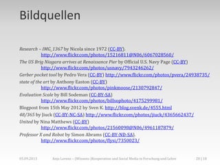 Bildquellen
Research – IMG_1367 by Nicola since 1972 (CC-BY).
http://www.flickr.com/photos/15216811@N06/6067028560/
The US Brig Niagara arrives at Renaissance Pier by Official U.S. Navy Page (CC-BY)
http://www.flickr.com/photos/usnavy/7943246262/
Gerber pocket tool by Pedro Vera (CC-BY) http://www.flickr.com/photos/pvera/24938735/
state of the art by Anthony Easton (CC-BY)
http://www.flickr.com/photos/pinkmoose/2130792847/
Evaluation Scale by Bill Sodeman (CC-BY-SA)
http://www.flickr.com/photos/billsophoto/4175299981/
Blogpost from 15th May 2012 by Sven K. http://blog.svenk.de/4555.html
48/365 by Jiuck (CC-BY-NC-SA) http://www.flickr.com/photos/jiuck/4365662437/
United by Nina Matthews (CC-BY)
http://www.flickr.com/photos/21560098@N06/4961187879/
Professor X and Robot by Simon Abrams (CC-BY-ND-SA).
http://www.flickr.com/photos/flysi/7350023/
05.09.2013 20 | 18Anja Lorenz – (Wissens-)Kooperation und Social Media in Forschung und Lehre
 