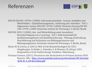 Referenzen
DIN EN ISO/IEC 19796-1 (2009). Informationstechnik – Lernen, Ausbilden und
Weiterbilden – Qualitätsmanagement, -sicherung und -metriken – Teil 1:
Allgemeiner Ansatz (ISO/IEC 19796-1:2005); Deutsche Fassung EN ISO
/IEC 19796-1:2009. Deutsches Institut für Normung e. V. Berlin: Beuth.
DIN PAS 1032-1 (2004). Aus- und Weiterbildung unter besonderer
Berücksichtigung von e-Learning – Teil 1: Referenzmodell für
Qualitätsmanagement und Qualitätssicherung – Planung, Entwicklung,
Durchführung und Evaluation von Bildungsprozessen und
Bildungsangeboten. Deutsches Institut für Normung e. V. Berlin: Beuth.
Ebner, M. & Lorenz, A. (2011). Web 2.0 als Basistechnologien für CSCL-
Umgebungen. In Haake, J., Schwabe, G. & Wessner, M. (Hrsg.): CSCL-
Kompendium 2.0 (in Vorbereitung). Frankfurt: Oldenbourg.
Freistaat Sachsen. (2011). Personal an den Hochschulen im Freistaat Sachsen 2010.
Kamenz. URL: http://www.statistik.sachsen.de/download/100_Berichte
-B/B_III_4_j10-Korrektur.pdf
24 | 18Anja Lorenz | Collaboration in E-Learning Projects (CELLePro)25.09.2013
 