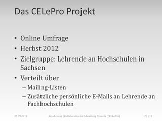 Das CELePro Projekt
• Online Umfrage
• Herbst 2012
• Zielgruppe: Lehrende an Hochschulen in
Sachsen
• Verteilt über
– Mailing-Listen
– Zusätzliche persönliche E-Mails an Lehrende an
Fachhochschulen
26 | 18Anja Lorenz | Collaboration in E-Learning Projects (CELLePro)25.09.2013
 