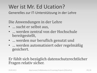 Wer ist Mr. Ed Ucation?
Generelles zur IT-Unterstützung in der Lehre
Die Anwendungen in der Lehre
• … sucht er selbst aus,
• … werden zentral von der Hochschule
bereitgestellt,
• … werden nur beruflich genutzt und
• … werden automatisiert oder regelmäßig
gesichert.
Er fühlt sich bezüglich datenschutzrechtlicher
Fragen relativ sicher.
29 | 18Anja Lorenz | Collaboration in E-Learning Projects (CELLePro)25.09.2013
 