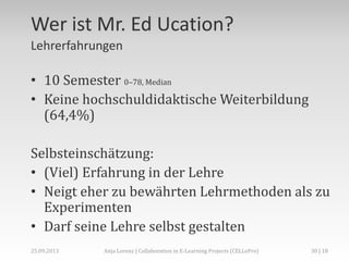 Wer ist Mr. Ed Ucation?
Lehrerfahrungen
• 10 Semester 0–78, Median
• Keine hochschuldidaktische Weiterbildung
(64,4%)
Selbsteinschätzung:
• (Viel) Erfahrung in der Lehre
• Neigt eher zu bewährten Lehrmethoden als zu
Experimenten
• Darf seine Lehre selbst gestalten
30 | 18Anja Lorenz | Collaboration in E-Learning Projects (CELLePro)25.09.2013
 
