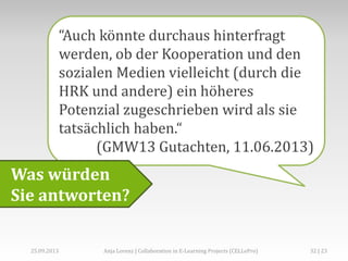 “Auch könnte durchaus hinterfragt
werden, ob der Kooperation und den
sozialen Medien vielleicht (durch die
HRK und andere) ein höheres
Potenzial zugeschrieben wird als sie
tatsächlich haben.“
(GMW13 Gutachten, 11.06.2013)
Was würden
Sie antworten?
Anja Lorenz | Collaboration in E-Learning Projects (CELLePro)25.09.2013 32 | 23
 