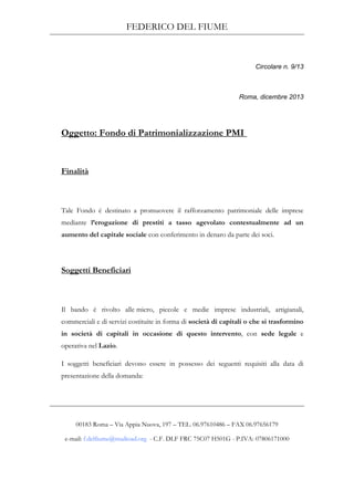 FEDERICO DEL FIUME
00183 Roma – Via Appia Nuova, 197 – TEL. 06.97610486 – FAX 06.97656179
e-mail: f.delfiume@studioad.org - C.F. DLF FRC 75C07 H501G - P.IVA: 07806171000
Circolare n. 9/13
Roma, dicembre 2013
Oggetto: Fondo di Patrimonializzazione PMI
Finalità
Tale Fondo è destinato a promuovere il rafforzamento patrimoniale delle imprese
mediante l’erogazione di prestiti a tasso agevolato contestualmente ad un
aumento del capitale sociale con conferimento in denaro da parte dei soci.
Soggetti Beneficiari
Il bando è rivolto alle micro, piccole e medie imprese industriali, artigianali,
commerciali e di servizi costituite in forma di società di capitali o che si trasformino
in società di capitali in occasione di questo intervento, con sede legale e
operativa nel Lazio.
I soggetti beneficiari devono essere in possesso dei seguenti requisiti alla data di
presentazione della domanda:
 