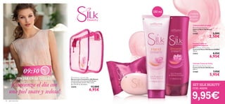 



9,95€
SET SILK BEAUTY
COD. 462232
18 aseo personal
Despierta
la belleza
de tu piel
 Silk Beauty Shower Cream
Crema de Ducha Silk Beauty
200 ml.
21460 7,95€
5,95€
 Silk Beauty Soap Bar
Jabón en Barra Silk Beauty
100 g.
21585 3,50€
2,50€
Delicada Crema de Ducha
Cremoso jabón en barra
 Silk Beauty Hand Cream
Crema de Manos Silk Beauty JUMBO
150 ml.
21612 8,95€
6,95€
Suaviza y nutre tus
manos intensamente
 Silk Beauty Cosmetic Bag
Neceser para Cosméticos Silk Beauty
Guarda todos tus productos Silk Beauty
en este cómodo neceser. PVC, Cinta.
26 x 19 x 8 cm. Accesorio.
22656 12,00€
6,95€
¡UN DÍA EN LA CIUDAD!
09:30
150 ml
¡Comienza el día con
una piel suave y sedosa!
 