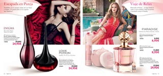 




62 fragancias fragancias 63
 Love Potion Eau de Parfum
Eau de Parfum Love Potion
Siente el placer del amor con
seductoras notas afrodisíacas de
Jengibre, Cacao y Chocolate. 50 ml.
22442 29,00€
24,95€
 Enigma Eau de Toilette
Eau de Toilette Enigma
Encantadoras notas de Rosa Negra
y Jazmín se entremezclan con la
sensualidad del Pachuli. 50 ml.
13850 29,00€
24,95€
 Paradise Eau de Parfum
Eau de Parfum Paradise
Abraza lo extraordinario con este
perfume paradisiaco y su delicado aroma
ﬂoral de Jazmín, Pimienta Rosa y Almizcle.
50 ml.
23853 37,00€
29,95€
 Paradise Body Cream
Crema Corporal Paradise
250 ml.
24352 11,00€
8,95€
 Paradise Deodorising Body Spray
Bruma Corporal Paradise
75 ml.
24353 8,95€
6,95€
Rosa negra, Datura,
Madera de Sándalo
Jengibre, Flor de Coco, Chocolate
Pimienta rosa, Pétalos de Jazmín, Almizcle
Escapada en Pareja
Desinhíbete con los sensuales aromas de Love Potion
y Enigma. ¡No pueden faltar en tus escapadas
más románticas!
Viaje de Relax
Bienvenida al Paraíso… un lugar donde los
sueños se hacen realidad y donde descubrirás
el encantador aroma de Paradise.
 