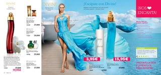 






68 fragancias fragancias 69
Hojas de Violeta,
Iris, Madera de
Sándalo
Frambuesa,
Gardenia, Ámbar
 Divine Sensual Eau de Parfum
Eau de Parfum Divine Sensual
Descubre la seducción absoluta con
Divine Sensual. Suculentas notas de
Frambuesa y Anís estrellado se
combinan con aroma de Gardenias
revelando un fondo de Ámbar, Vainilla
y madera de Sándalo que te cautivará.
50 ml.
11430 27,00€
19,95€
¡NOS
ENCANTA!
¡PRUÉBALOS HOY
Y QUIÉRELOS
PARA SIEMPRE!
 Mirage Eau de Parfum
Eau de Parfum Mirage
50 ml.
19798 29,00€
 Amber Elixir
Eau de Parfum
Eau de Parfum
Amber Elixir
50 ml.
11367 29,00€
 Precious Moments
Eau de Parfum
Eau de Parfum
Precious Moments
50 ml.
18957 27,00€
 Giordani Gold
Eau de Parfum
Eau de Parfum
Giordani Gold
50 ml.
24169 27,00€
 Divine
Anti-perspirant 24H Deodorant
Desodorante Roll-On
Antitranspirante 24H Divine
50 ml.
13047 6,95€
 Divine Eau de Toilette
Eau de Toilette Divine
50 ml.
11355 27,00€
3,95€ 15,95€
TU OPINIÓN*
¡Escápate con Divine!
Imagínate en una isla privada, unas vistas increíbles
y un aroma exquisito… ¡Descubre Divine!
¿Buscas darte un
pequeño capricho?
¡Es momento de probar la
fragancia Divine! Nos encanta:
• Su fresco aroma ﬂoral – ¡femenino
y con carácter!
• Su versatilidad – ¡Es perfecta en
cualquier ocasión!
• La frescura de su desodorante
– ¡conﬁanza durante todo el día!
Es fresquita, nada empalagosa y me gusta
mucho para cualquier epoca del año. ¡La uso
desde hace un par de años y a todas mis
clientas les encanta!
Carmen,
España
*758 valoraciones alrededor del mundo
 