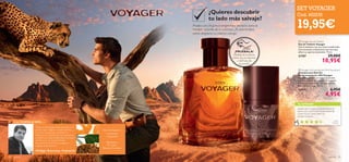 

para él 7574 para él
 Voyager Anti-perspirant 24H Deodorant
Desodorante Roll-On
Antitranspirante 24H Voyager
Desodorante roll-on antitranspirante
con la fragancia de Voyager. Protección
y frescura todo el día. No deja marcas
blancas en la ropa. 50 ml.
23173 6,95€
4,95€
 Voyager Eau de Toilette
Eau de Toilette Voyager
Vive la aventura con sus notas amaderadas.
Una excitante combinación que hará que
aﬂore tu espíritu indomable. 75 ml.
21707 29,00€
18,95€
Tipo de fragancia:
¡PRUÉBALA!
Desliza la muñeca
sobre los productos
y disfruta de
su aroma
“El aroma deVoyager está inspirado en mi
propio viaje a Níger, en el Este de África.
Conocer a sus gentes y descubrir la
belleza de sus colores fue una experiencia
increíble. Las notas amaderadas y su toque
de Mirra son un recuerdo traído
directamente de allí. Es una fragancia
cargada de emociones.”
Philippe Bousseton, Perfumista
Amaderado
y especiado
TU OPINIÓN*
¿Quieres descubrir
tu lado más salvaje?
Prueba una fragancia enigmática, perfecta para el
hombre amante de la aventura. ¡Te sorprenderá
cómo despierta tu instinto salvaje!
¡Desde que mi padre la probó, ahora no
quiere usar otra! Huele estupendamente
y tiene mucho éxito entre mis
clientes hombres.
Aida,
España
*1246 valoraciones alrededor del mundo
Mandarina,
Té verde,
Mirra de Namibia
LA INSPIRACIÓN…
SET VOYAGER
Cod. 462235
19,95€
 