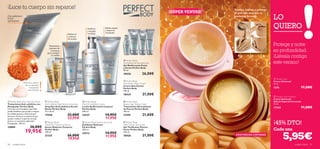 









96 cuidado facial cuidado facial 97
LO
QUIERO
¡45% DTO!
 Perfect Body
Beauty Legs Toning Cream
Tratamiento Remodelante
de Piernas Perfect Body
100 ml.
21595 21,00€
 Perfect Body
Tight Tummy Toning Gel
Gel Toniﬁcante Vientre
Firme Perfect Body
125 ml.
18426 21,00€
Reduce el
contorno
de muslos
Reaﬁrma
y esculpe
tu silueta
¡Con poderosos
activos
quema-grasa!
 Perfect Body
Anti-Stretch Mark Cream
Crema Anti-Estrías
Perfect Body
150 ml.
18434 21,00€
 Perfect Body
Firming Bust & Décolleté Gel
Gel Reaﬁrmante Pecho
y Escote Perfect Body
50 ml.
18436 26,00€
Tratamiento
intensivo de
2 semanas
para combatir
la celulitis
!
Potencia su efecto
con su aplicador
masajeador.
¡Garantizado!
Exfolia,suaviza
y mejora la
circulación
EXISTENCIAS LIMITADAS
LO
QUIERO
Suaviza,hidrata y protege
la piel más seca con su
exclusiva fórmula.
Cada una
¡SÚPER VENTAS!
 Perfect Body Anti-Cellulite Attack
Tratamiento Anti-celulítico con
Masajeador Perfect Body
Fórmula con Complejo Lipo-Slim
(ácido linoléico que ayuda a romper
las células grasas y Guaraná que
favorece la micro-circulación) que
ayuda a reducir la piel de naranja
gracia a su exclusivo aplicador
masajeador. 150 ml.
24884 26,00€
19,95€
 Perfect Body
Anti-Cellulite Night Action Ampoules
Ampollas Anticelulíticas Acción
Noche Perfect Body
14 x 10 ml.
17558 33,00€
22,95€
 Perfect Body
Visible Re-Contouring Serum
Serum Reductor Corporal
Perfect Body
100 ml.
21325 26,00€
19,95€
 Perfect Body
Ultra Firming Body Lotion
Loción Reaﬁrmante Corporal
Perfect Body
200 ml.
24337 14,95€
11,95€
 Perfect Body Active Lipo Scrub
Exfoliante Reductor
Perfect Body
200 ml.
24312 14,95€
11,95€
 Tender Care
Crema Universal
15 ml.
1276 11,00€
 Tender Care Caramel
Crema Universal
Edición Especial Caramelo
15 ml.
17342 11,00€
5,95€
¡Luce tu cuerpo sin reparos!
Protege y nutre
en profundidad.
¡Llévala contigo
este verano!
 