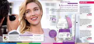 + =



Mejora al apariencia de
la piel
TU PIEL PERFECTA:TECNOLOGÍA: PRINCIPIO ACTIVO:
Antioxidante Lingon 50:50™
Tecnología antioxidante que
neutraliza los efectos del medio
ambiente en tu piel, mejorando el
funcionamiento de las células.
Micro-esferas suavizantes
Micro-partículas diseñadas especialmente
para suavizar la apariencia de finas líneas
y reducir los poros abiertos.
Piel más suave
y rejuvenecida
PATENTE MUNDIAL EXCLUSIVA
 Optimals Skin Youth Day Cream SPF 10
Crema de Día Skin Youth SPF 10
Optimals
Crema de día ligera que mejora la apariencia
de tu piel, reduce los poros abiertos y
previene la aparición de ﬁnas líneas y arrugas.
Formulada con tecnología antioxidante
patentada Lingon 50:50™ con efecto anti-
edad, micro-esferas activas suavizantes
y factor de protección solar SPF 10. 50 ml.
25200 26,00€
18,95€
 Optimals Skin Youth Night Cream
Crema de Noche Skin Youth Optimals
Crema de noche de textura cremosa que
restaura y suaviza la piel mientras duermes,
reduce los poros, las ﬁnas líneas y arrugas
y despierta con una piel más fresca y radiante
por la mañana. Formulada con micro-esferas
activas suavizantes y tecnología antioxidante
patentada Lingon 50:50™ que previene el
envejecimiento. 50 ml.
25203 26,00€
18,95€
 Optimals Skin Youth Eye Cream
Contorno de Ojos Skin Youth Optimals
Contorno de ojos que hidrata e ilumina la piel
del contorno de ojos, borrando los signos de
cansancio mientras reduce las bolsas y ojeras.
Con micro-esferas activas que suavizan la
piel y tecnología antioxidante patentada
Lingon 50:50™ que previene su
envejecimiento. 15 ml.
25265 19,00€
12,95€
mujeres han
comprobado los
resultados*
Mejora la aparienca
de la piel,
sin imperfecciones
78%
*Test de consumo realizado
en 56 mujeres durante
1 semana usando las Cremas
de Día y Noche SkinYouth.
• Disminuye poros
abiertos
• Reduce las ﬁnas líneas
• Piel radiante
y luminosa
BENEFICIOS
EN TU PIEL:
¿Los primeros signos de la edad empiezan a asomar en tu piel? La fórmula de
Skin Youth suaviza la apariencia de las primeras líneas, borra los signos de fatiga
y ofrece múltiples beneficios anti-edad con su tecnología antioxidante.
¡La esencia de una
piel siempre joven!
SKIN YOUTH
CON MICRO-ESFERAS
¡NUEVO!
todo tipo de pieles+30
8 cuidado facial cuidado facial 9
 