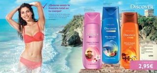 


100 aseo personal
Gel de Ducha
250 ml
Deliciosa textura y
aroma ﬂoral-afrutado Aroma ﬂoral amaderado
Aromas del mundo
 18993 Gel de Ducha
China
 21188 Gel de Ducha
Santorini
 22193 Gel de Ducha
Kenia
4,95€
2,95€
Delicioso aroma
cítrico y ﬂoral
¿Quieres sentir la
frescura total en
tu cuerpo?
Comienza el día con los refrescantes
y revitalizantes aromas de Discover.
¡Sentirás cómo tu piel despierta
con energía!
CADA UNO
 