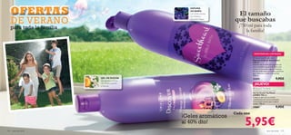 

124 aseo personal aseo personal 125
Cada uno
El tamaño
que buscabas
¡750 ml para toda
la familia!
GEL DE DUCHA
con exótico aroma
de Ciruela, Jazmín
y Vainilla
ESPUMA
DE BAÑO
con dulce aroma
de Violeta y
Grosella Negra
¡Geles aromáticos
al 40% dto!
EXISTENCIAS LIMITADAS
¡NUEVO!
 Discover Taj Mahal
Oriental Sunrise Shower Gel
Gel de Ducha Taj Mahal
JUMBO 750 ml
Limpia tu piel con su aroma
revitalizante de notas orientales.
Fórmula pH neutro para toda la
familia. 750 ml.
24881 9,95€
 Sweetheart Bubble Bath
Espuma de Baño Sweetheart
750 ml
Disfruta de un baño de espuma con
esta suculenta espuma de baño con
aroma de Grosella negra y Violetas.
Un increíble baño aromático perfecto
para disfrutar a solas o en pareja.
750 ml.
25493 9,95€
5,95€
OFERTASOFERTASOFERTASOFERTASOFERTASOFERTASOFERTASOFERTASOFERTASOFERTASOFERTASOFERTASOFERTASOFERTASOFERTASOFERTASOFERTASOFERTASOFERTASOFERTASOFERTASOFERTASOFERTASOFERTASOFERTASOFERTASOFERTASOFERTASOFERTASOFERTASOFERTASOFERTASOFERTASOFERTASOFERTASOFERTASOFERTASOFERTASOFERTASOFERTASOFERTASOFERTASOFERTASOFERTASOFERTASOFERTASOFERTASOFERTASOFERTASOFERTASOFERTASOFERTASOFERTASOFERTASOFERTASOFERTASOFERTASOFERTASOFERTASOFERTASOFERTASOFERTASOFERTASOFERTASOFERTASOFERTASOFERTASOFERTASOFERTAS
DE VERANO
para toda la familia
 
