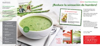 

8 9
1m
NUEVAS Sopas Natural Balance
Sopas Natural Balance
BENEFICIOS
ÓPTIMA NUTRICIÓN
Alto contenido en proteínas y Fibra.
REDUCE
el hambre y el ansia de azúcar.
AUMENTA
la energía y la concentración.
INGREDIENTES
100% naturales.
SIN
gluten,lactosa,colorantes ni
conservantes.
PRÁCTICO
Se prepara en 1 minuto.
Natural Balance Soup
Sopa Natural Balance
Deliciosa y saludable sopa 100% natural. Contiene
tres fuentes de proteínas adecuadas para una
nutrición óptima. Receta baja en grasa con aceite
vegetal. Modo de empleo: Mezclar dos cucharadas
(28 g o 0,5 dl) del preparado en polvo con 220 ml
de agua caliente (hirviendo) y remover. Contiene
14 raciones. Dos sabores disponibles. 392 g.
29,95€
Tomate yAlbahaca 24693
 Espárragos 24694
¡100% ingredientes naturales!
Contiene 3 fuentes de
proteínas vegetales.
¡100 calorias únicamente!
Tus aliadas perfectas para perder
peso siguiendo el Programa de
AdelgazamientoWellness™.
¡100% de sensación de saciedad!
Reducen el hambre y el ansia de azúcar.
¡Reduce la sensación de hambre!
Un aperitivo perfecto para
recargar pilas y refrescarte
este verano.
¡Sigue nuestra receta y descubre
una nueva forma de tomar tu
Sopa de Espárragos!
¡Tu Sopa especial de Verano!
4 raciones de 140 kcal cada una:
1 Pimiento rojo
2Tomates
200 g Pepino
1 Cebolla pequeña
1 Chile rojo,picado y sin semillas1 cucharada y media de Perejil picado50 ml Aceite de Oliva
El zumo de ½ Limón
Picar y mezclar todos los ingredientes,salpimentar al gusto y servir junto conla Sopa de Espárragos
Disponibles en
2 sabores.
¡Pruébalas!
El perfecto aperitivo vayas donde vayas...
¡tómalas entre horas!
Cremosa
Sopa de
Espárragos
Más información en contraportada
GRATIS!
¡SUSCRÍBETE A WELLNESS
y recibe tu 5º producto
 