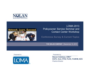 LOMA 2013
Policyowner Service Seminar and
Contact Center Workshop
Conference Survey & Current Topics
THE NOLAN COMPANY

Presented to:

September 10, 2013

Presented by:

Steven Callahan, CMC©
ChFC, CLU, FFSI, FLHC, FLMI/M, ACS
Practice Director

 