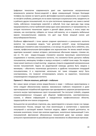 10
Цифровые технологии современности дают нам практически неограниченные
возможности развития бизнес-моделей в сфере коммуникаций. Сегодня благодаря
телефону мы можем не просто делать фотографии высокого разрешения, но и создавать
из них фото-альбомы, размещать их на своих страницах в социальных сетях, продвигать их
в рейтинге других пользователей, что по сути постепенно превращает нас самих в owned
media, собственно генераторов новостей и событий. Если еще один-два года назад
предприниматель считал проблемой номер один свою зависимость от программистов, то
сегодня постепенно технические задачи в данной сфере решены, и очень скоро мы
сможем, как конструктор, собирать не только сайт-визитку, но и создавать мобильные
версии пользовательских сервисов, что даст еще более мощный скачок для
масштабирования бизнеса.
Особенно эффективной с точки зрения создания креативного и уникального контента
является так называемая модель “user generated content”, когда поставщиками
информации становятся сами пользователи, и не всегда это должны быть celebrities, или,
скажем, профессиональными фотографами или журналистами. Не менее живой интерес
аудитории вызывают «живые истории», рассказанные обычными людьми, «такими же,
как я». По сути медиа-площадка становится каналом трансляции самостоятельно
создаваемого и поэтому уникального контента, что становится более доступно любому
пользователю, имеющему телефон и выход в интернет, в любой точке мира. Эта модель
также может являться и crowd sourcing – моделью, открыто создаваемой неограниченным
числом пользователей. Задача же редакторской команды должна быть сведена к
минимуму – обеспечить техническую доступность и удобство пользования площадкой
пользователями. А в перспективе нескольких лет такие площадки могут быть
кластеризованы, что позволит оптимизировать затраты на маркетинг, техническое
сопровождение и модерацию контента.
Правило 2 – Мысли локально, действуй – глобально
Все самые яркие истории успеха медиа-бизнеса в мире – глобально ориентированы и
четко следуют обозначенному правилу: максимально глубокого погружения и даже
прогнозирования потребностей аудитории при одновременно широком распространении
контента внутри таргетированных групп пользователей. Так поступает LinkedIn, создавая
специализированные площадки для общения профессионалов, заинтересованных,
скажем, в обмене информацией в определенных профессиональных областях,
трудоустройстве или поиске сотрудников.
Большинство же российских стартапов, увы, ориентируются в лучшем случае «на города-
миллионники» России, ожидая при этом монетизацию в соответствии с правилами
популярной в настоящий момент freemium модели, эффект которой достигается, по
мнениям аналитиков, только при наличии аудитории, значительно превышающей 1 млн.
пользователей. Достижение обозначенных показателей даже при условии сверх-
успешного проникновения на российском рынке невозможно по объективным причинам.
 