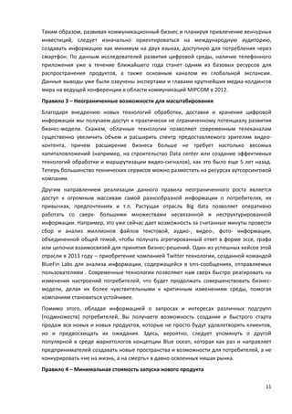 11
Таким образом, развивая коммуникационный бизнес и планируя привлечение венчурных
инвестиций, следует изначально ориентироваться на международную аудиторию,
создавать информацию как минимум на двух языках, доступную для потребления через
смартфон. По данным исследователей развития цифровой среды, наличие телефонного
приложения уже в течение ближайшего года станет одним из базовых ресурсов для
распространения продуктов, а также основным каналом их глобальной экспансии.
Данные выводы уже были озвучены экспертами и главами крупнейших медиа-холдингов
мира на ведущей конференции в области коммуникаций MIPCOM в 2012.
Правило 3 – Неограниченные возможности для масштабирования
Благодаря внедрению новых технологий обработки, доставки и хранения цифровой
информации мы получаем доступ к практически не ограниченному потенциалу развития
бизнес-модели. Скажем, облачные технологии позволяют современным телеканалам
существенно увеличить объем и расширить спектр предоставляемого зрителям видео-
контента, причем расширение бизнеса больше не требует настолько весомых
капиталовложений (например, на строительство Data center или создание эффективных
технологий обработки и маршрутизации видео-сигналов), как это было еще 5 лет назад.
Теперь большинство технических сервисов можно разместить на ресурсах аутсорсинговой
компании.
Другим направлением реализации данного правила неограниченного роста является
доступ к огромным массивам самой разнообразной информации о потребителях, их
привычках, предпочтениях и т.п. Растущая отрасль Big data позволяет оперативно
работать со сверх- большими множествами несвязанной и неструктурированной
информации. Например, это уже сейчас дает возможность за считанные минуты провести
сбор и анализ миллионов файлов текстовой, аудио-, видео-, фото- информации,
объединенной общей темой, чтобы получать агрегированный ответ в форме эссе, графа
или цепочки взаимосвязей для принятия бизнес-решений. Один из успешных кейсов этой
отрасли в 2013 году – приобретение компанией Twitter технологии, созданной командой
BlueFin Labs для анализа информации, содержащейся в sms-сообщениях, отправляемых
пользователями . Современные технологии позволяют нам сверх быстро реагировать на
изменения настроений потребителей, что будет продолжать совершенствовать бизнес-
модели, делая их более чувствительными к критичным изменениям среды, помогая
компаниям становиться устойчивее.
Помимо этого, обладая информацией о запросах и интересах различных подгрупп
(подмножеств) потребителей, Вы получаете возможность создания и быстрого старта
продаж все новых и новых продуктов, которые не просто будут удовлетворять клиентов,
но и предвосхищать их ожидания. Здесь, вероятно, следует упомянуть о другой
популярной в среде маркетологов концепции Blue ocean, которая как раз и направляет
предпринимателей создавать новые пространства и возможности для потребителей, а не
конкурировать «не на жизнь, а на смерть» в давно освоенных нишах рынка.
Правило 4 – Минимальная стоимость запуска нового продукта
 
