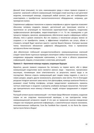 12
Данный тезис описывает, по сути, изменившуюся среду и новые правила создания и
развития компаний в области коммуникаций. Благодаря crowd sourcing и user generated
моделям, начинающей команде, создающей любой контент, уже нет необходимости
инвестировать в приобретение высокотехнологичного оборудования, например, для
проведения съемок.
Современные цифровые технологии и сервисы смартфонов и других гаджетов позволяют
обычному человеку создавать продукт, достаточный для трансляции качества и
практически не уступающий по техническим характеристикам продукту, созданному
профессиональным фотографом, видео-оператором и т.п. То же справедливо и для
процесса передачи, хранения, архивирования, обеспечения защиты информации любого
объема, типа и уровня сложности. Все эти сервисы и технические ресурсы можно не
создавать и не приобретать самим, а эффективнее потреблять как услугу, объем и
стоимость которой будет меняться вместе с ростом Вашего бизнеса. Учитывая высокие
темпы технического обновления цифрового оборудования, тезис о применении
аутсорсинга более чем оправдан.
Для обеспечения глобальной конкурентоспособности коммуникационных компаний
следует также более тщательно проводить мониторинг любых технологических новшеств,
внедряемых ведущими мировыми компаниями, в том числе в области управления
информацией, людьми, отношениями с клиентами, репутацией.
Правило 5 – Креативная команда лидеров, создающих будущее
Вероятно, данное правило следовало бы поставить на первое место, ибо в сфере
коммуникаций создателями всего являются именно люди - творческие, прогрессивно
мыслящие, понимающие свою ответственность за результаты своего труда и их
последствия. Именно отрасль коммуникаций дает людям повод подумать о чем-то в
новом ракурсе, увидеть другие возможности, реализовать свои мечты. Кто-то благодаря
ресурсам Instagram воплотит свою мечту стать фотографом, команда компании Planeta.ru
развивает crowd funding платформу, которая предоставляет возможность привлечь
частные инвестиции в создание и раскрутку альбомов молодым музыкантам. Наступает
эра принципиально иных команд в бизнесе, людей, которые придумывают и создают
будущее.
Растущий сегмент рынка коммуникаций – это Новая Среда Обитания человека, созданная
скорее не как следствие технологической эволюции, а как пространство гипер-
коммуникационной активности людей. И это уже не привычное многим определение
«медиа» как посредник донесения информации, а самостоятельные отрасли экономики,
многомиллионные сообщества. Если бы FaceBook был страной, то это была бы страна
третья после Китая и Индии!
 