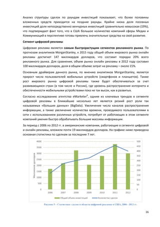 16
Анализ структуры сделок по раундам инвестиций показывает, что более половины
вложенных средств приходится на поздние раунды. Крайне низка доля посевных
инвестиций доля непосредственно венчурных инвестиций сравнительно невысокая (19%),
что подтверждает факт того, что в США большое количество компаний сферы Медиа и
Коммуникаций в перспективе готовы привлечь значительные средства на своё развитие.
Сегмент цифровой рекламы
Цифровая реклама является самым быстрорастущим сегментов рекламного рынка. По
прогнозам аналитиков MorganStanley, к 2015 году общий объем мирового рынка онлайн
рекламы достигнет 147 миллиардов долларов, что составит порядка 20% всего
рекламного рынка. Для сравнения, объем рынка онлайн рекламы в 2012 году составил
100 миллиардов долларов, доля в общем объеме затрат на рекламу – около 15%.
Основным драйверам данного рынка, по мнению аналитиков MorganStanley, является
прирост числа пользователей мобильных устройств (смартфонов и планшетов). Также
рост мирового рынка цифровой рекламы также будет обеспечиваться за счет
развивающихся стран (в том числе и России), где уровень распространения интернета и
обеспеченности мобильными устройствами пока не так высок, как в развитых.
Согласно исследованию агентства eMarketer6
, одним из ключевых трендов в сегменте
цифровой рекламы в ближайшие несколько лет является резкий рост роли так
называемых «больших данных» (BigData). Увеличение числа каналов распространения
информации, а также увеличение количества времени, проводимого пользователями в
сети с использованием различных устройств, потребует от работающих в этом сегменте
компаний умения быстро обрабатывать большие массивы информации.
За период с 2006 по 2012 гг. в американские компании, работающие в сегменте цифровой
и онлайн рекламы, вложили почти 19 миллиардов долларов. На графике ниже приведена
основная статистика по сделкам за последние 7 лет.
Рисунок 5 – Статистика сделок в области цифровой рекламы в США, 2006 - 2012 гг.
0
50
100
150
200
250
300
350
400
450
500
0
500
1000
1500
2000
2500
3000
3500
4000
2006 2007 2008 2009 2010 2011 2012
Миллионовдолларов
Общий объем инвестиций Количество сделок
 