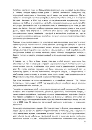 26
Китайские компании, такие как Baidu, которая охватывает весь поисковый рынок страны,
и Tencent, которая предоставляет услуги в области мгновенных сообщений, игр,
электронной коммерции и социальных сетей, имеют все шансы преуспеть. Обе эти
компании производят значительную прибыль. Темпы их роста не ниже, а то и выше чем
Facebook. Например, в 2011 году доходы от предоставляемых интернет-услуг Tencent
возросли на 48,8%, а от игр взлетели на 66,4%, что позволило компании заработать $4,5
миллиарда. Ее капитализация на рынке составляет $38 миллиардов, более чем в два раза
выше чем Yahoo!. Конечно, китайские компании ориентированы только на внутренний
рынок, кроме того вложения в компании этой страны могут подвергаться ряду
дополнительных рисков, связанных с цензурой и закрытостью общества, но, тем не
менее, для инвесторов инвестиции в китайские интернет-компании тоже могут выглядеть
достаточно привлекательными.
Подводя итоги, можно сказать, что в последние годы финансовые аналитики отмечают
неблагоприятный инвестиционный климат в России. Однако рунет - это одна из немногих
сфер, не получивших отрицательной оценки, которая ежегодно привлекает многие
западные интернет-маркетинговые компании, новых инвесторов и веб-разработчиков. На
сегодняшний момент российский интернет рынок занимает лидирующие позиции в
Европе. Интерес к отрасли телекоммуникаций со стороны инвесторов растет с каждым
годом.
В России, как в США и Азии, можно отметить особый интерес инвесторов (как
отечественных, так и западных) к отрасли Медиакоммуникаций. Согласно различным
аналитическим отчетам, в последние годы данная отрасль демонстрирует устойчивый
рост. По итогам анализа последних лет было выявлено, что наибольший рост по
количеству сделок и объему привлеченных венчурных средств, а, следовательно, и
наибольшую привлекательность для инвесторов, представляют такие подсектора отрасли
Медиа коммуникация как реклама, социальные сервисы, игры.
При этом различные эксперты предсказывают их дальнейшее развитие. Так, «Видео
Интернешнл» прогнозируют к 2015 году двукратный рост российского рынка рекламы,
при росте глобального рынка в 5,6%.
Что касается социальных сетей, то они становятся альтернативой полноценного Интернет-
магазина. Это позволяет сэкономить денежные, временные, человеческие ресурсы, а
также активно использовать социальные сети для коммуникации с клиентами. Концерн
IBM провел исследование «Вопросы социального бизнеса», в котором отмечается, что
компании продолжают наращивать инвестиции в социальные технологии. Опрос показал,
что в 2012 году 46 процентов организаций увеличили инвестиции в социальные
технологии.
Объем российского игрового рынка в 2012 году составил $1,3 млрд, увеличившись за два
года в 1,5 раза. Основными драйверами роста являются онлайн-игры, игры в социальных
сетях и мобильные игровые приложения. Эксперты J'son&PartnersConsulting прогнозируют
рост объема рынка мобильных приложений вместе с развитием рынка мобильных
технологий в целом. В 2013 г., по подсчетам аналитической компании Gartner, продажи
 