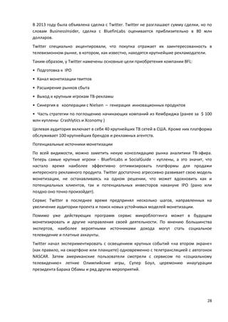 28
В 2013 году была объявлена сделка с Twitter. Twitter не разглашают сумму сделки, но по
словам BusinessInsider, сделка с BluefinLabs оценивается приблизительно в 80 млн
долларов.
Twitter специально акцентировали, что покупка отражает их заинтересованность в
телевизионном рынке, в котором, как известно, находятся крупнейшие рекламодатели.
Таким образом, у Twitter намечены основные цели приобретения компании BFL:
• Подготовка к IPO
• Канал монетизации твиттов
• Расширение рынков сбыта
• Выход к крупным игрокам ТВ-рекламы
• Синергия в кооперации с Nielsen – генерация инновационных продуктов
• Часть стратегии по поглощению начинающих компаний из Кембриджа (ранее за $ 100
млн куплены Crashlytics и Xconomy )
Целевая аудитория включает в себя 40 крупнейших ТВ сетей в США. Кроме них платформа
обслуживает 100 крупнейших брендов и рекламных агентств.
Потенциальные источники монетизации
По всей видимости, можно заметить некую консолидацию рынка аналитики ТВ-эфира.
Теперь самые крупные игроки - BluefinLabs и SocialGuide - куплены, а это значит, что
настало время наиболее эффективно оптимизировать платформы для продажи
интересного рекламного продукта. Twitter достаточно агрессивно развивает свою модель
монетизации, не останавливаясь на одном решении, что может вдохновить как и
потенциальных клиентов, так и потенциальных инвесторов накануне IPO (рано или
поздно оно точно произойдет).
Сервис Twitter в последнее время предпринял несколько шагов, направленных на
увеличение аудитории проекта и поиск новых устойчивых моделей монетизации.
Помимо уже действующих программ сервис микроблоггинга может в будущем
монетизировать и другие направления своей деятельности. По мнению большинства
экспертов, наиболее вероятными источниками дохода могут стать социальное
телевидение и платные аккаунты.
Twitter начал экспериментировать с освещением крупных событий «на втором экране»
(как правило, на смартфоне или планшете) одновременно с телетрансляцией с автогонок
NASCAR. Затем американские пользователи смотрели с сервисом по «социальному
телевидению» летние Олимпийские игры, Супер Боул, церемонию инаугурации
президента Барака Обамы и ряд других мероприятий.
 