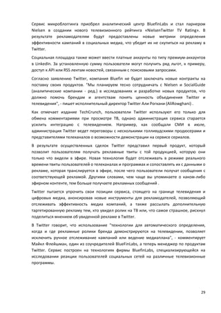 29
Сервис микроблоггинга приобрел аналитический центр BluefinLabs и стал парнером
Nielsen в создании нового телевизионного рейтинга «NielsenTwitter TV Rating». В
результате рекламодателям будут предоставлены новые метрики определения
эффективности кампаний в социальных медиа, что убедит их не скупиться на рекламу в
Twitter.
Социальная площадка также может ввести платные аккаунты по типу премиум-аккаунтов
в LinkedIn. За установленную сумму пользователи могут получить ряд льгот, к примеру,
доступ к API или RSS лентам новостей, связанным с поисковыми запросами.
Согласно заявлению Twitter, компания Bluefin не будет заключать новые контракты на
поставку своих продуктов. "Мы планируем тесно сотрудничать с Nielsen и SocialGuide
(аналитические компании - ред.) в исследованиях и разработке новых продуктов, что
должно помочь брендам и агентствам понять ценность объединения Twitter и
телевидения", - пишет исполнительный директор Twitter Али Рогхани (AliRowghani) .
Как отмечает издание TechCrunch, пользователи Twitter используют его только для
обмена комментариями при просмотре ТВ, однако администрация сервиса старается
усилить интеграцию с телевидением. Например, как сообщали СМИ в июле,
администрация Twitter ведет переговоры с несколькими голливудскими продюсерами и
представителями телеканалов о возможности демонстрации на сервисе сериалов.
В результате осуществленных сделок Twitter представил первый продукт, который
позволит пользователям получать рекламные твиты с той продукцией, которую они
только что видели в эфире. Новая технология будет отслеживать в режиме реального
времени твиты пользователей о телеканалах и программах и сопоставлять их с данными о
рекламе, которая транслируется в эфире, после чего пользователи получат сообщения с
соответствующей рекламой. Другими словами, чем чаще вы упоминаете о каком-либо
эфирном контенте, тем больше получаете рекламных сообщений .
Twitter пытается упрочить свои позиции сервиса, стоящего на границе телевидения и
цифровых медиа, анонсировав новые инструменты для рекламодателей, позволяющий
отслеживать эффективность медиа компаний, а также рассылать дополнительную
таргетированную рекламу тем, кто увидел ролик на ТВ или, что самое страшное, рискнул
поделиться мнением об увиденной рекламе в Twitter.
В Twitter говорит, что использование "технологии для автоматического определения,
когда и где рекламные ролики бренда демонстрируются на телевидении, позволяет
исключить ручное отслеживание кампаний или ведение медиаплана", - комментирует
Майкл Флейшман, один из соучредителей BlueFinLabs, а теперь менеджер по продуктам
Twitter. Сервис построен на технологиях фирмы BluefinLabs, специализирующейся на
исследовании реакции пользователей социальных сетей на различные телевизионные
программы.
 