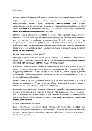 3
Введение
Отрасль Медиа и Коммуникаций - одна из самых привлекательных для инвестиций?
Отрасль медиа коммуникаций является одной из самых перспективных для
инвестирования. Именно здесь происходит технологический бум, который
кардинальным образом меняет нашу реальность и взаимодействия людей. Именно здесь
нужны минимальные инвестиции для входа. И наконец, именно здесь наблюдается
самый высокий прирост генерируемых доходов.
Согласно опросу венчурных инвесторов из разных стран, проведенному, компанией
Deloitte в 2012 году, проекты в области медиа коммуникаций и «новых медиа» являются
для них одними из наиболее привлекательных. C 2008 по август 2013 года
американскими компаниями, работающими в области Медиа и Коммуникаций, было
привлечено более 60 миллиардов долларов инвестиций всех раундов, аналогичный
показатель объема инвестиций для российских компаний за сходный период составляет
более 296 млн. долларов.
Почему инвестировать нужно сейчас?
Структура американского венчурного рынка, согласно базе сделок со стартапами на
рынке США – CrunchBase1
,свидетельствует о том, что более половины сделок на рынке
стартапов США происходит в области Медиа и Коммуникаций.
В мировом контексте рынок Медиа и Коммуникаций России продолжает оставаться
одним из самых привлекательных. Согласно исследованию PwC «Всемирный обзор
индустрии развлечений и СМИ: прогноз на 2013-2017 гг.», Россия (наряду с другими
странами BRIC) будет представлять «звездную» группу с высокими темпами роста и в то
же время большими объемами.
Можно привести простое сравнение. ВВП США (15,8 трлн. $) и России (2,1 трлн. $)
отличается примерно в 7 раз, тогда как объем инвестиций в отрасль Медиа и
Коммуникаций в США и России – более чем в 200 раз (!).
Сегодня на рынке венчурного и посевного финансирования России проектов пока не так
много, и они встречаются в основном в сегменте производителей интернет-рекламы и
игр. За рубежом рост числа сделок в этой отрасли исчисляется в геометрической
прогрессии. Рынок в России находится, по сути, еще в стадии зарождения и перспективы
его весьма масштабны.
В какие проекты инвестировать?
Выбор проекта для инвестиций всегда определяется множеством факторов. Если
смотреть на структуру сделок в США, то очевидно, что наиболее популярными сегментами
являются мультимедиа, социальные сервисы, мобильные приложения, реклама в
Интернет и видеоигры.
 