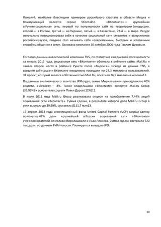 30
Пожалуй, наиболее блестящим примером российского стартапа в области Медиа и
Коммуникаций является сервис VKontakte. «ВКонтакте» — крупнейшая
в Рунете социальная сеть, первый по популярности сайт на территории Белоруссии,
второй — в России, третий — на Украине, пятый — в Казахстане, 28-й — в мире. Ресурс
изначально позиционировал себя в качестве социальной сети студентов и выпускников
российских вузов, позднее стал называть себя «современным, быстрым и эстетичным
способом общения в сети». Основана компания 10 октября 2006 года Павлом Дуровым.
Согласно данным аналитической компании TNS, по статистике ежедневной посещаемости
за январь 2013 года, социальная сеть «ВКонтакте» обогнала в рейтинге сайты Mail.Ru и
заняла второе место в рейтинге Рунета после «Яндекса». Исходя из данных TNS, в
среднем сайт соцсети ВКонтакте ежедневно посещали по 27,3 миллиона пользователей.
31 проект, который являлся собственностью Mail.Ru, посетило 26,5 миллиона человек11.
По данным аналитического агентства JPMorgan, семье Мирилашвили принадлежало 40%
соцсети, а Левиеву — 8%. Также владельцами «ВКонтакте» являются Mail.ru Group
(39,99%) и основатель соцсети Павел Дуров (12%)12.
В июле 2011 года Mail.ru Group реализовала опцион на приобретение 7,44% акций
социальной сети «Вконтакте». Сумма сделки, в результате которой доля Mail.ru Group в
сети выросла до 39,99%, составила $111,7 млн13.
17 апреля 2013 года инвестиционный фонд United Capital Partners (UCP) закрыл сделку
по покупке 48% доли крупнейшей в России социальной сети «ВКонтакте»
у ее сооснователей Вячеслава Мирилашвили и Льва Левиева. Сумма сделки составила 720
тыс.долл. по данным РИА Новости. Планируется выход на IPO.
 