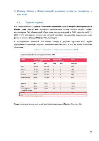 31
4. Отрасль Медиа и Коммуникаций: основные сегменты, показатели и
прогнозы
4.1. Отрасль в целом
Как уже упоминалось, единой статистики и аналитики отрасли Медиа и Коммуникаций в
России пока просто нет. Наиболее релевантным целям нашего обзора служит
исследование PwC «Всемирный обзор индустрии развлечений и СМИ: прогноз на 2013-
2017 гг.»14
, ключевыми сегментами которой являются большинство выделенных нами
ранее сегментов отрасли Медиа и Коммуникаций.
В исследовании отмечено, что Россия наряду с другими странами BRIC, будет
представлять «звездную» группу с высокими темпами роста и в то же время большими
объемами.
Таблица 5 – Крупнейшие по объему рынки развлечений и СМИ
Структура индустрии развлечений выглядит следующим образом (Рисунок 16).
 
