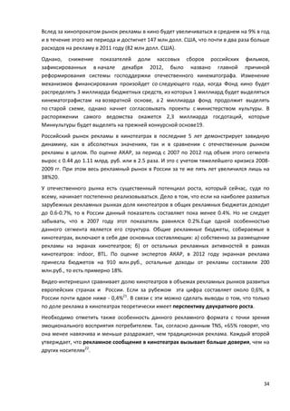34
Вслед за кинопрокатом рынок рекламы в кино будет увеличиваться в среднем на 9% в год
и в течение этого же периода и достигнет 147 млн долл. США, что почти в два раза больше
расходов на рекламу в 2011 году (82 млн долл. США).
Однако, снижение показателей доли кассовых сборов российских фильмов,
зафиксированных в начале декабря 2012, было названо главной причиной
реформирования системы господдержки отечественного кинематографа. Изменение
механизмов финансирования произойдет со следующего года, когда Фонд кино будет
распределять 3 миллиарда бюджетных средств, из которых 1 миллиард будет выделяться
кинематографистам на возвратной основе, а 2 миллиарда фонд продолжит выделять
по старой схеме, однако начнет согласовывать проекты с министерством культуры. В
распоряжении самого ведомства окажется 2,3 миллиарда госдотаций, которые
Минкультуры будет выделять на прежней конкурсной основе19.
Российский рынок рекламы в кинотеатрах в последние 5 лет демонстрирует завидную
динамику, как в абсолютных значениях, так и в сравнении с отечественным рынком
рекламы в целом. По оценке АКАР, за период с 2007 по 2012 год объем этого сегмента
вырос с 0.44 до 1.11 млрд. руб. или в 2.5 раза. И это с учетом тяжелейшего кризиса 2008-
2009 гг. При этом весь рекламный рынок в России за те же пять лет увеличился лишь на
38%20.
У отечественного рынка есть существенный потенциал роста, который сейчас, судя по
всему, начинает постепенно реализовываться. Дело в том, что если на наиболее развитых
зарубежных рекламных рынках доля кинотеатров в общих рекламных бюджетах доходит
до 0.6-0.7%, то в России данный показатель составляет пока менее 0.4%. Но не следует
забывать, что в 2007 году этот показатель равнялся 0.2%.Еще одной особенностью
данного сегмента является его структура. Общие рекламные бюджеты, собираемые в
кинотеатрах, включают в себя две основных составляющих: а) собственно за размещение
рекламы на экранах кинотеатров; б) от остальных рекламных активностей в рамках
кинотеатров: indoor, BTL. По оценке экспертов АКАР, в 2012 году экранная реклама
принесла бюджетов на 910 млн.руб., остальные доходы от рекламы составили 200
млн.руб., то есть примерно 18%.
Видео-интернешнл сравнивает долю кинотеатров в объемах рекламных рынков развитых
европейских странах и России. Если за рубежом эта цифра составляет около 0,6%, в
России почти вдвое ниже - 0,4%21
. В связи с эти можно сделать выводы о том, что только
по доле реклама в кинотеатрах теоретически имеет перспективу двукратного роста.
Необходимо отметить также особенность данного рекламного формата с точки зрения
эмоционального восприятия потребителем. Так, согласно данным TNS, «65% говорят, что
она менее навязчива и меньше раздражает, чем традиционная реклама. Каждый второй
утверждает, что рекламное сообщение в кинотеатрах вызывает больше доверия, чем на
других носителях22
.
 