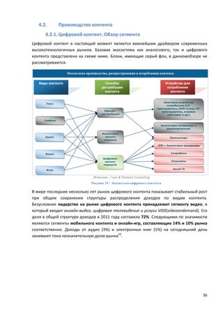 36
4.2. Производство контента
4.2.1. Цифровой контент. Обзор сегмента
Цифровой контент в настоящий момент является важнейшим драйвером современных
высокотехнологичных рынков. Базовая экосистема как аналогового, так и цифрового
контента представлена на схеме ниже. Блоки, имеющие серый фон, в данномобзоре не
рассматриваются.
Рисунок 19 - Экосистема цифрового контента
В мире последние несколько лет рынок цифрового контента показывает стабильный рост
при общем сохранении структуры распределения доходов по видам контента.
Безусловное лидерство на рынке цифрового контента принадлежит сегменту видео, в
который входит онлайн-видео, цифровое телевидение и услуги VOD(videoondemand). Его
доля в общей структуре доходов в 2011 году составила 72%. Следующими по значимости
являются сегменты мобильного контента и онлайн-игр, составляющие 14% и 10% рынка
соответственно. Доходы от аудио (3%) и электронных книг (1%) на сегодняшний день
занимают пока незначительную долю рынка23
.
 