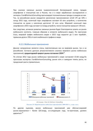 40
При анализе смежных рынков (широкополосной беспроводной связи, продаж
смартфонов и планшетов) как в России, так и в мире зарубежные исследователи и
эксперты J’son&PartnersConsulting прогнозируют положительные тренды в каждом из них.
Так, на российском рынке ожидается увеличение проникновения сетей LTE до 10% к
концу 2015 года, наличный парк смартфонов составит 63 млн устройств, а количество
планшетов на руках у населения достигнет 12 млн штук. Мировой наличный парк
смартфонов в 2015 году составит 2,5 млрд устройств, число планшетов превысит 178 млн.
Как следствие, активное развитие смежных рынков будет благоприятно влиять на рынок
мобильного контента, главным образом в сегменте мобильного видео. По прогнозам
Cisco, мировой трафик мобильного видео к 2015 году вырастет до 5 млн терабайт,
превысив долю в 70% от всего мобильного трафика в мире.
4.2.3. Мобильные приложения
Данное направление является очень перспективным как на мировом рынке, так и на
российском. Согласно данным ретроспективного анализа мирового рынка мобильных
приложений, среднегодовой прирост рынка составляет 293%24
.
По итогам 2012 года рынок мобильных приложений в мире составляет $7,83 млрд.По
прогнозам экспертов J'son&PartnersConsulting, рынок хоть и замедлил темпы роста, но
продолжает расти стремительно.
Рисунок 25- Мировой рынок мобильных приложений в 2009-2011 гг., млрд. долл.
По другим оценкам, рынок мобильных приложений уже обогнал мировой
рынок звукозаписи — более $25 млрд, а в следующем году, по прогнозам, должен
удвоиться.25
 