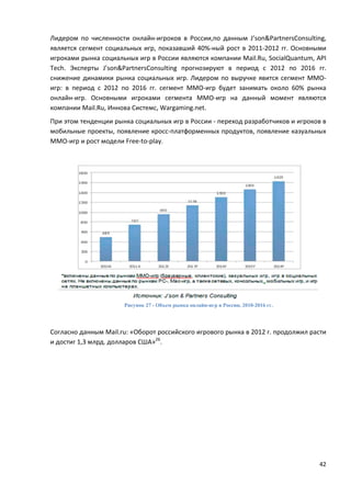 42
Лидером по численности онлайн-игроков в России,по данным J’son&PartnersConsulting,
является сегмент социальных игр, показавший 40%-ный рост в 2011-2012 гг. Основными
игроками рынка социальных игр в России являются компании Mail.Ru, SocialQuantum, API
Tech. Эксперты J’son&PartnersConsulting прогнозируют в период с 2012 по 2016 гг.
снижение динамики рынка социальных игр. Лидером по выручке явится сегмент ММО-
игр: в период с 2012 по 2016 гг. сегмент ММО-игр будет занимать около 60% рынка
онлайн-игр. Основными игроками сегмента ММО-игр на данный момент являются
компании Mail.Ru, Иннова Системс, Wargaming.net.
При этом тенденции рынка социальных игр в России - переход разработчиков и игроков в
мобильные проекты, появление кросс-платформенных продуктов, появление казуальных
ММО-игр и рост модели Free-to-play.
Рисунок 27 - Объем рынка онлайн-игр в России, 2010-2016 гг.
Согласно данным Mail.ru: «Оборот российского игрового рынка в 2012 г. продолжил расти
и достиг 1,3 млрд. долларов США»26
.
 