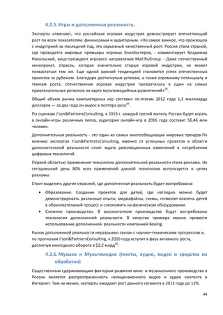44
4.2.5. Игры и дополненная реальность.
Эксперты отмечают, что российская игровая индустрия демонстрирует впечатляющий
рост по всем показателям: финансовым и аудиторным. «Но самое важное, что произошло
с индустрией за последний год, это серьезный качественный рост: Россия стала страной,
где проводятся мировые премьеры игровых блокбастеров, - комментирует Владимир
Никольский, вице-президент игрового направления Mail.RuGroup. - Даже отечественный
кинопрокат, отрасль, которая значительно старше игровой индустрии, не может
похвастаться тем же. Еще одной важной тенденцией становится успех отечественных
проектов за рубежом. Благодаря достигнутым успехам, а также огромному потенциалу и
темпам роста, отечественная игровая индустрия превратилась в один из самых
привлекательных регионов на карте мультимедийных развлечений»28
.
Общий объем рынка компьютерных игр составил по итогам 2012 года 1,3 миллиарда
долларов — за два года он вырос в полтора раза29
.
По оценкам J’son&PartnersConsulting, в 2016 г. каждый третий житель России будет играть
в онлайн-игры различных типов, аудитория онлайн-игр в 2016 году составит 56,46 млн
человек.
Дополнительная реальность - это один из самых многообещающих мировых трендов.По
мнению экспертов J’son&PartnersConsulting, именно от успешных проектов в области
дополнительной реальности стоит ждать революционных изменений в потреблении
цифровых технологий.
Первой областью применения технологии дополнительной реальности стала реклама. На
сегодняшний день 80% всех применений данной технологии используется в целях
рекламы.
Стоит выделить другие отраслей, где дополненная реальность будет востребована:
• Образование. Создание проектов для детей, где наглядно можно будет
демонстрировать различные опыты, медиафайлы, схемы, позволит вовлечь детей
в образовательный процесс и сэкономить на физическом оборудовании.
• Сложное производство. В высокоточном производстве будут востребованы
технологии дополненной реальности. В качестве примера можно привести
использование дополненной реальности компанией Boeing.
Рынок дополненной реальности неразрывно связан с научно–техническим прогрессом и,
по прогнозам J’son&PartnersConsulting, к 2016 году вступит в фазу активного роста,
достигнув ежегодного оборота в $2,2 млрд30
.
4.2.6. Музыка и Мультимедиа (тексты, аудио, видео и средства их
обработки)
Существенным сдерживающим фактором развития кино- и музыкального производства в
России является распространенность нелицензионного видео и аудио контента в
Интернет. Тем не менее, эксперты ожидают рост данного сегмента в 2013 году до 13%.
 