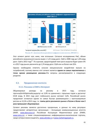 45
Рисунок 30 - Динамика объема российского цифрового аудио контента, 2009-2013 гг.
Этот сегмент растет чуть ниже, чем остальные. Согласно исследованию PwC, объем
российского музыкального рынка вырос с 1,21 млрд долл. США в 2008 году до 1,28 млрд
долл. США в 2012 году31
. По оценкам, среднегодовой темп роста выручки будет равен 6%
и в 2017 году рынок увеличится до 1,74 млрд долл. США или на более чем 35%.
Однако необходимо отметить сильное эмоциональное воздействие музыки на
потребителей, поэтому именно этот сегмент является одним из самых перспективных с
точки зрения размещения рекламы.Эти вопросы рассматриваются в следующих
разделах.
4.3. Продвижение контента
4.3.1. Реклама в СМИ и Интернет
Общемировые расходы на рекламу в 2013 году, согласно
прогнозуZenithOptimedia,вырастут на 3,9% по сравнению с прошлым годом и достигнут
$518 млрд. В 2015 году рост глобального рынка составит 5,6%. Российский рынок
продолжает оставаться одним из самых быстро развивающихся с прогнозируемым
ростом на 12,5% в 2013 году, т.е. темпы роста рекламного рынка в России в более чем 2
раза превышают общемировые.
Сегмент рекламы является достаточно прозрачным, и данные по нему регулярно
предоставляют авторитетные организации – Ассоциация коммуникационных агентств
(АКАР, www.akarussia.ru), Российская Ассоциация Маркетинговых услуг (РАМУ,
www.ramu.ru), а также специализированные информационно-аналитические порталы,
среди которых можно выделить, www.adindex.ru и www.marketingpeople.ru.
 