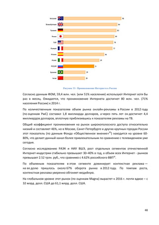 48
Рисунок 33– Проникновение Интернета в России
Согласно данным ФОМ, 59,4 млн. чел. (или 51% населения) используют Интернет хотя бы
раз в месяц. Ожидается, что проникновение Интернета достигнет 80 млн. чел. (71%
населения России) к 2014 г.
По количественным показателям объем рынка онлайн-рекламы в России в 2012 году
(по оценкам PwC) составил 1,8 миллиарда долларов, а через пять лет он достигнет 4,4
миллиардов долларов, вплотную приблизившись к показателям рекламы на ТВ.
Общий коэффициент проникновения на рынок широкополосного доступа относительно
низкий и составляет 46%, но в Москве, Санкт-Петербурге и других крупных городах России
этот показатель (по данным Фонда «Общественное мнение»35
) находится на уровне 60-
80%, что делает данный канал более привлекательным по сравнению с телевидением уже
сегодня.
Согласно исследованию РАЭК и НИУ ВШЭ, рост отдельных сегментов отечественной
Интернет-индустрии стабильно превышает 30–40% в год, а объем всех Интернет - рынков
превышает 2.52 трлн. руб., что сравнимо с 4.62% российского ВВП36
.
По объемным показателям в этом сегменте доминирует контекстная реклама —
на ее долю пришлось около 67% оборота рынка в 2012 году. По темпам роста,
контекстная реклама уверенно обгоняет медийную.
На глобальном уровне этот рынок (по оценкам Magna) вырастет к 2016 г. почти вдвое – с
32 млрд. долл. США до 61,1 млрд. долл. США.
 