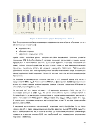 49
Рисунок 34 – Годовые темпы прироста Интернет-рынков в России, %
Ещё более динамичный рост показывают следующие сегменты (как в объемных, так и в
относительных показателях):
• видеореклама;
• облачные сервисы;
• маркетинг в социальных сетях.
Среди явных прорывов рынка Интернет-рекламы необходимо отметить развитие
технологии RTB («RealTimeBidding»), которая позволяет организовать аукцион между
продавцами и покупателями рекламы в реальном времени. В основе технологии RTB
лежит покупка целевой аудитории, которая осуществляется с максимально возможной
точностью таргетинга, вплоть до каждого отдельного посетителя. Прогнозируется
достаточно высокий рост популярности данной технологии в России и мире. В России уже
закрыто несколько инвестиционных сделок по покупке проектов, использующих данную
технологию.
По оценкам исследовательских агентств eMarketer и IDC, мировой рынок RTB растет в
среднем на 50-80% в год. В России система RTB только формируется. В 2012 году крупнейшие
игроки российского рынка интернет-рекламы заявили о запуске собственных RTB-сервисов
или использования протокола RTB.
По прогнозу IDC, рост рынка составит с 1,4 миллиарда долларов в 2011 году до 13,9
миллиарда долларов в 2016 году. Не менее оптимистичны оценки исследователей из
ForresterResearch, по их прогнозу, средняя цена за тысячу показов рекламного материала в
сетях с использованием RTB вырастет с 3,17 доллара в 2012 году до 6,64 доллара в 2017 году.
В том же году, по оценке аналитиков из ParksAssociates, доля RTB во всем рынке онлайн-
рекламы составит 50%.
В недавнем исследовании американской компании «AccordantMedia» Россия была
названа одной из стран с самым высоким темпом развития рынка RTB в 2012 году. Она
вошла в список стран из «ТОП-15» RTB-рынков, где технологии рекламных онлайн-бирж
показали в четвертом квартале 2012 года наибольший рост в сравнении с аналогичным
периодом в 2011 году.
 