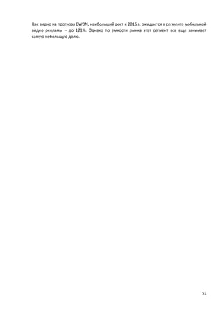 51
Как видно из прогноза EWDN, наибольший рост к 2015 г. ожидается в сегменте мобильной
видео рекламы – до 121%. Однако по емкости рынка этот сегмент все еще занимает
самую небольшую долю.
 