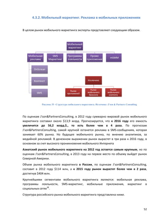 52
4.3.2. Мобильный маркетинг. Реклама в мобильных приложениях
В целом рынок мобильного маркетинга эксперты представляют следующим образом.
Рисунок 35 –Структура мобильного маркетинга. Источник: J’son & Partners Consulting
По оценкам J'son&PartnersConsulting, в 2012 году суммарно мировой рынок мобильного
маркетинга составил около $13,9 млрд. Прогнозируется, что к 2016 году его емкость
увеличится до 56,2 млрд.$., то есть более чем в 4 раза. По прогнозам
J’son&PartnersConsulting, самой крупной останется реклама в SMS-сообщениях, которая
занимает 60% рынка. Но будущее мобильного рынка, по мнению аналитиков, за
медийной рекламой. В денежном выражении рынок вырастет в три раза к 2016 году, в
основном за счет высокого проникновения мобильного Интернета
Азиатский рынок мобильного маркетинга на 2012 год остается самым крупным, но по
оценкам J'son&PartnersConsulting, в 2013 году на первое место по объему выйдет рынок
Северной Америки.
Объем рынка мобильного маркетинга в России, по оценкам J’son&PartnersConsulting,
составит в 2012 году $114 млн, а к 2015 году рынок вырастет более чем в 2 раза,
достигнув $404 млн.
Крупнейшими сегментами мобильного маркетинга являются: мобильная реклама,
программы лояльности, SMS-маркетинг, мобильные приложения, маркетинг в
социальных сетях38
.
Структура российского рынка мобильного маркетинга представлена ниже.
 