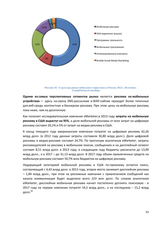 53
Рисунок 36 - Структура рынка мобильного маркетинга в России, 2012 г. Источник:
J’son&PartnersConsulting
Одним из самых перспективных сегментов рынка является реклама на мобильных
устройствах — здесь на смену SMS-рассылкам и WAP-сайтам приходят более типичные
для веб-среды контекстная и баннерная реклама. При этом цены на мобильную рекламу
пока ниже, чем на десктопную.
Как полагает исследовательская компания eMarketer,в 2013 году затраты на мобильную
рекламу в США вырастут на 95%, а доля мобильной рекламы от всех затрат на цифровую
рекламу составит 20,1% и 5% от затрат на медиа-рекламу в США.
К концу текущего года американские компании потратят на цифровую рекламу 42,26
млрд долл. (в 2012 году данные затраты составили 36,80 млрд долл.). Доля цифровой
рекламы в медиа-рекламе составит 24,7%. По прогнозам аналитиков eMarketer, затраты
рекламодателей на рекламу в мобильном поиске, сообщениях и на дисплейный сегмент
составят 8,51 млрд долл. в 2013 году, в следующем году бюджеты увеличатся до 13,09
млрд долл., а в 2017 – до 31,13 млрд долл. В 2017 году объем привлеченных средств на
мобильную рекламу составит 50,7% всех бюджетов на цифровую рекламу.
Лидирующей категорией мобильной рекламы в США по-прежнему остается поиск,
составляющий с 4,43 млрд долл. в 2013 году, второе место занимает дисплейная реклама
– 1,84 млрд долл., при этом на рекламные кампании с привлечением сообщений как
канала коммуникации будет выделено всего 223 млн долл. По словам аналитиков
eMarketer, дисплейная мобильная реклама начнет постепенно догонять поисковую - в
2017 году на первую компании потратят 14,5 млрд долл., а на последнюю – 15,2 млрд
долл.39
 