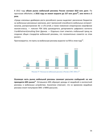 54
В 2012 году объем рынка мобильной рекламы России составил 60,8 млн долл. По
прогнозам eMarketer, к 2016 году он может вырасти до 157 млн долл40
, или почти в 3
раза.
«Среди ключевых драйверов роста российского рынка выделяют увеличение бюджетов
на мобильные рекламные кампании, рост пропускной способности мобильных интернет-
каналов, распространение 3G- и LTE-сетей, а также появление операторских смартфонов
эконом-класса, — пояснил РБК daily руководитель департамента цифрового контента
J’son&PartnersConsulting Олег Дронов. — Отдельно стоит отметить глобальный тренд на
создание общих стандартов мобильной рекламы, что положительно скажется на этом
рынке».
Прогнозируется, что траты на мобильную рекламу вырастут на 95% в этом году41
.
Рисунок 37– Расходы на мобильную рекламу в России в 2011–2016 гг42
.
Основную часть рынка мобильной рекламы занимает рассылка сообщений: на нее
приходится 60% рынка43
. Оставшиеся 40% образуют доходы от медийной и контекстной
рекламы в мобильных устройствах. Аналитики отмечают, что со временем медийная
реклама станет популярнее SMS- и MMS-рассылок.
 
