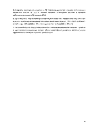 56
5. Бюджеты размещения рекламы на ТВ перераспределяются в пользу спутниковых и
кабельных каналов (в 2012 г. прирост объемов размещения рекламы в сегменте
кабельно-спутникового ТВ составил 27%).
6. Ориентация на потребителя происходит путем создания и предоставления различного
контента. Наибольшую динамику показывает мобильный контент (57% с 2009 по 2011 г.),
онлайн-игры (19% с 2009 по 2011 г.) и видеоконтент (21% с 2009 по 2011 г.).
7. Системный подход определяет успешность. Интеграция рекламных каналов и стратегий
в единую коммуникационную систему обеспечивает эффект синергии и дополнительную
эффективность коммуникационной деятельности.
 