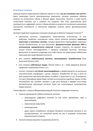 57
Ключевые выводы
Границы отрасли существенным образом зависят от того, как мы понимаем сам контент.
Здесь происходят просто революционные изменения, которые ключевым образом
влияют на успешность сделок в данной сфере. Количество контента в мире растет
гигантскими темпами, как и скорость его создания. При этом существенная доля
приходится на «цифровой» контент, объем которого в результате постоянного увеличения
пропускной способности и количества цифровых каналов растет феноменальными
темпами.
Эксперты выделяют следующие ключевые тенденции в области генерации контента:44
• увеличение контента, создаваемого искусственным интеллектом, то есть
роботами. Наиболее популярным типом такого контента являются новостные
агрегаторы и поисковые системы, которые фактически структурируют новостные
потоки автоматически, то есть выполняют фундаментальную функцию СМИ в
установлении приоритетности новостей. Следует отметить, что данный тренд
нельзя отнести непосредственно к процессу генерации контента, поскольку
фактически не является созданием чего-либо нового, но представляет собой лишь
агрегацию уже существующего контента;
• рост влияния любительского контента, производимого потребителями (User
Generated Content, UGC);
• рост влияния собственных медиа, Owned media и Я – media форматов (блогов,
профилей в социальных сетях и т.п.);
• контент становится все более мультимедийным и предоставляется на различных
технологических платформах с целью «захвата» потребителя 24 часа в сутки во
всех социальных пространствах (дома, на работе, в транспорте и т.д.). Планируется,
что уже в ближайшее время будут активно использоваться двойные экраны (чтобы
пользователь мог успевать смотреть в два раза больше) и формат cross-media
(автоматическая трансляция контента через все используемые пользователям
медиа-каналы).
Таким образом, к отрасли Медиакоммуникаций относятся следующие сегменты:
• отрасли производства любого контента, включая
o производство цифрового контента (в том числе приложения, игры и
мультимедиа);
o музыкальную индустрию;
o киноиндустрию;
o даже самого потребителя, который становится источником контента и его
распространения, что аналитики рынка как раз и называют источником
взрывного роста отрасли;
• технологические решения по хранению контента;
 
