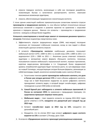 58
• отрасли передачи контента, включающие в себя все последние разработки,
позволяющие быстро и качественно распространять контент, охватывая
максимально возможную аудиторию;
• отрасли, обеспечивающие продвижение и монетизацию контента.
С точки зрения инвестиций наиболее привлекательными сегментами являются отрасли
производства и продвижения контента, т.к. они обычно требуют относительно меньше
капитальных вложений в создание и развитие проектов по сравнению с отраслями
хранения и передачи данных. Именно эти сегменты – производства и продвижения
контента - освящены в обзоре более подробно.
Успешность инвестирования в полной мере зависит от понимания динамики проекта и
его рынка. Ключевые индикаторы представлены ниже.
1. Эффективность отрасли традиционных медиа (СМИ, масс-медиа) последние
несколько лет показывает стабильное снижение, вслед за чем падает и объем
инвестиций в данные сегменты отрасли.
2. В сегменте «Производство контента» наибольшую динамику показывает
мобильный контент (57% с 2009 по 2011 г.), онлайн-игры (19% с 2009 по 2011 г.) и
видеоконтент (21% с 2009 по 2011 г.). Аналитики рынка отмечают готовность
аудитории к восприятию нового формата «большого контента», поскольку
пользователи освоили мобильный и музыкальный контент, игровые приложения,
короткие видео-ролики, фотографии и т.п. Следующий, более продвинутый
уровень потребностей аудитории будет постоянно расти, по сути формируя спрос
на «новый Голливуд», несуществующие сегодня большие форматы, увлекающие за
собой миллиарды людей, аналогично кинематографу и рок-н-роллу в XX веке.
a. Гигантскими темпами растет производство мобильного контента, его доля
в России уже сегодня достигает 57% от всего объема цифрового контента,
тогда как в США безусловное лидерство на рынке цифрового контента
принадлежит сегменту видео, в который входит онлайн-видео, цифровое
телевидение и услуги VOD (video on demand).
b. Самый бурный рост наблюдается в сегменте мобильных приложений. В
России он составляет 295% по сравнению с предыдущим периодом, что
существенно превышает мировые темпы роста.
c. Мобильное видео – темп прироста сегмента за период 2011-2012 годов
достиг отметки в 217%, ожидается его двукратный рост каждый год до
2015 года.
d. Сегмент «онлайн-игр» вырос за 2012 год на 16%, ожидается его
дальнейший рост.
e. Ожидается, что по итогам 2013 года сегмент цифрового аудио контента
вырастет на 13% и составит 1,74 млрд. долл. США.
3. В сегменте «Продвижение контента» происходят революционные изменения.
 