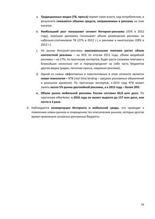 59
a. Традиционные медиа (ТВ, пресса) теряют свою власть над потребителем, в
результате снижаются объемы средств, направляемых в рекламу на этих
каналах.
b. Наибольший рост показывает сегмент Интернет-рекламы (35% в 2012
году), хорошую динамику показывает объем размещения рекламы на
кабельно-спутниковом ТВ (27% в 2012 г.) и реклама в кинотеатрах (18% в
2012 г.).
c. На рынке Интернет-рекламы максимальными темпами растет объем
контекстной рекламы – на 45% по итогам 2012 года, объем медийной
рекламы – на 17%, по прогнозам экспертов, будет расти схожими темпами в
ближайшие несколько лет и перераспределит на себя часть бюджетов
других медиа (радио, печатная пресса, наружная реклама).
d. Одной из самых эффективных и перспективных в этом сегменте является
новая технология – RTB (real time binding – аукцион рекламных объявлений
в реальном времени). По прогнозам экспертов, в 2013 году RTB может
занять около 5% рынка дисплейной рекламы, а к 2015 году – более 20%.
e. Объем рынка мобильной рекламы России составил 60,8 млн долл. По
прогнозам eMarketer, к 2016 году он может вырасти до 157 млн долл, или
почти в 3 раза.
4. Наблюдается конвергерция Интернета и мобильной среды, что приводит к
появлению новых рынков и сокращению тех классических рынков, которые долгое
время привлекали основные рекламные бюджеты.
 
