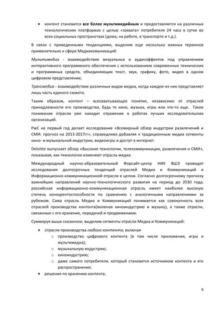 6
• контент становится все более мультимедийным и предоставляется на различных
технологических платформах с целью «захвата» потребителя 24 часа в сутки во
всех социальных пространствах (дома, на работе, в транспорте и т.д.).
В связи с приведенными тенденциями, выделим еще несколько важных терминов
применительно к сфере Медиакомуникаций:
Мультимедиа - взаимодействие визуальных и аудиоэффектов под управлением
интерактивного программного обеспечения с использованием современных технических
и программных средств, объединяющих текст, звук, графику, фото, видео в одном
цифровом представлении;
Трансмедиа - взаимодействие различных видов медиа, когда каждое из них представляет
лишь часть единого сюжета.
Таким образом, контент – всеохватывающее понятие, независимо от отраслей
принадлежности его производства, будь то кино, музыка, игры или что-то еще. Такое
понимание отрасли уже находит отражение в работах лучших исследовательских
организаций.
PwC не первый год делает исследование «Всемирный обзор индустрии развлечений и
СМИ: прогноз на 2013-2017гг», справедливо добавляя к традиционным медиа сегменты
кино- и музыкальной индустрии, видеоигры и доступ в интернет.
Deloitte выпускает обзор «Высокие технологии, телекоммуникации, развлечения и СМИ»,
показывая, как технологии изменяют отрасль медиа.
Международный научно-образовательный Форсайт-центр НИУ ВШЭ проводит
исследования долгосрочных тенденций отраслей Медиа и Коммуникаций и
Информационно-коммуникационной отрасли в целом. Согласно долгосрочному прогнозу
важнейших направлений научно-технологического развития на период до 2030 года,
российская информационно-коммуникационная отрасль имеет наиболее высокую
степень конкурентоспособности по сравнению с аналогичными направлениями за
рубежом. Сама отрасль Медиа и Коммуникаций понимается как совокупность всех
отраслей производства контента(включая киноиндустрию и музыку), а также отрасли,
связанные с его хранение, передачей и продвижением.
Суммируя выше сказанное, выделим сегменты отрасли Медиа и Коммуникаций:
• отрасли производства любого контента, включая
o производство цифрового контента (в том числе приложения, игры и
мультимедиа);
o музыкальную индустрию;
o киноиндустрию;
o даже самого потребителя, который становится источником контента и его
распространения;
• решения по хранению контента;
 