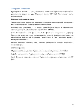60
Авторский коллектив
Руководитель проекта – к.э.н., заместитель начальника Управления инновационной
деятельности, доцент кафедры Маркетинг фирмы НИУ ВШЭ Поротникова Наталья
Александровна
Ключевые отраслевые эксперты:
Тюрина Анастасия Николаевна, начальник Управления инновационной деятельности
НИУ ВШЭ, генеральный директор ООО «ВШЭ Инновации»
Качкаева Анна Григорьевна, к.э.н., доцент, декан Факультет Медиа и Коммуникаций,
научный руководитель Высшая школа журналистики НИУ ВШЭ
Кирия Илья Вадимович, канд. филол. наук, Ph.D информации и коммуникации, профессор,
Заместитель декана по науке, международным связям и академическому развитию,
руководитель магистерской программы "Менеджмент в СМИ" Факультет Медиа и
Коммуникаций НИУ ВШЭ
Семенов Алексанр Сергеевич, к.э.н., старший преподаватель кафедры экономики и
финансов фирмы
Аналитики рынков:
Мурсалимова Камила, эксперт Управления инновационной деятельности НИУ ВШЭ
Нефедов Максим, эксперт Управления инновационной деятельности НИУ ВШЭ
Свейг Светлана, маркетолог-аналитик Управления инновационной деятельности НИУ
ВШЭ
 