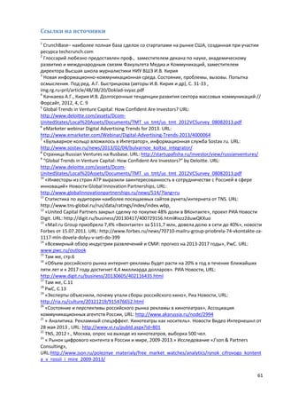 61
Ссылки на источники
1
CrunchBase– наиболее полная база сделок со стартапами на рынке США, созданная при участии
ресурса techcrunch.com
2
Глоссарий любезно предоставлен проф., заместителем декана по науке, академическому
развитию и международным связям Факультета Медиа и Коммуникаций, заместителем
директора Высшая школа журналистики НИУ ВШЭ И.В. Кирия
3
Новая информационно-коммуникационная среда. Состояние, проблемы, вызовы. Попытка
осмысления. Под ред. А.Г. Быстрицкова (авторы И.В. Кирия и др), С. 31-33 ,
img.rg.ru›pril/article/48/38/20/Doklad-svyaz.pdf
4
Качкаева А.Г., Кирия И.В. Долгосрочные тенденции развития сектора массовых коммуникаций //
Форсайт, 2012, 4, С. 9
5
Global Trends in Venture Capital: How Confident Are Investors? URL:
http://www.deloitte.com/assets/Dcom-
UnitedStates/Local%20Assets/Documents/TMT_us_tmt/us_tmt_2012VCSurvey_08082013.pdf
6
eMarketer webinar Digital Advertising Trends for 2013. URL:
http://www.emarketer.com/Webinar/Digital-Advertising-Trends-2013/4000064
7
«Бульварное кольцо вложилось в Интегратор», информационная служба Sostav.ru. URL:
http://www.sostav.ru/news/2013/02/04/bulvarnoe_koltso_integrator/
8
Страница Russian Ventures на Rusbase. URL: http://startupafisha.ru/investor/view/russianventures/
9
“Global Trends in Venture Capital: How Confident Are Investors?” by Deloitte. URL:
http://www.deloitte.com/assets/Dcom-
UnitedStates/Local%20Assets/Documents/TMT_us_tmt/us_tmt_2012VCSurvey_08082013.pdf
10
«Инвесторы из стран АТР выразили заинтересованность в сотрудничестве с Россией в сфере
инноваций» Новости Global Innovation Partnerships, URL:
http://www.globalinnovationpartnerships.ru/news/514/?lang=ru
11
Статистика по аудитории наиболее посещаемых сайтов рунета/интернета от TNS. URL:
http://www.tns-global.ru/rus/data/ratings/index/index.wbp.
12
«United Capital Partners закрыл сделку по покупке 48% доли в ВКонтакте», проект РИА Новости
Digit. URL: http://digit.ru/business/20130417/400729156.html#ixzz2duwQKXuo
13
«Mail.ru Group приобрела 7,4% «Вконтакте» за $111,7 млн, довела долю в сети до 40%», новости
Forbes от 15.07.2011. URL: http://www.forbes.ru/news/70710-mailru-group-priobrela-74-vkontakte-za-
1117-mln-dovela-dolyu-v-seti-do-399
14
«Всемирный обзор индустрии развлечений и СМИ: прогноз на 2013-2017 годы», PwC. URL:
www.pwc.ru/outlook
15
Там же, стр.6
16
«Объем российского рынка интернет-рекламы будет расти на 20% в год в течение ближайших
пяти лет и к 2017 году достигнет 4,4 миллиарда долларов». РИА Новости, URL:
http://www.digit.ru/business/20130605/402116435.html
17
Там же, С.11
18
PwC, С.13
19
«Эксперты объяснили, почему упали сборы российского кино», Риа Новости, URL:
http://ria.ru/culture/20121219/915476652.html
20
«Состояние и перспективы российского рынка рекламы в кинотеатрах», Ассоциация
коммуникационных агентств России, URL: http://www.akarussia.ru/node/2994
21
« Аналитика. Рекламный спецэффект. Кинотеатры как носитель». Новости Видео Интернешнл от
28 мая 2013 , URL: http://www.vi.ru/pubId.aspx?id=801
22
TNS, 2012 г., Москва, опрос на выходе из кинотеатров, выборка 500 чел.
23
« Рынок цифрового контента в России и мире, 2009-2013.» Исследование «J’son & Partners
Consulting»,
URL:http://www.json.ru/poleznye_materialy/free_market_watches/analytics/rynok_cifrovogo_kontent
a_v_rossii_i_mire_2009-2013/
 